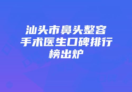 汕头市鼻头整容手术医生口碑排行榜出炉