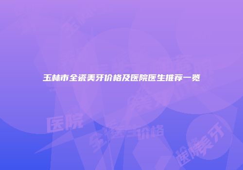 玉林市全瓷美牙价格及医院医生推荐一览