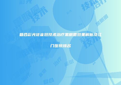 复合彩光祛雀斑技术治疗黑眼圈效果解析及江门医院排名