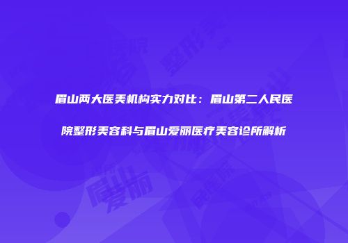 眉山两大医美机构实力对比：眉山第二人民医院整形美容科与眉山爱丽医疗美容诊所解析