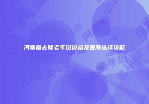 河南省去除老年斑价格及医院选择攻略