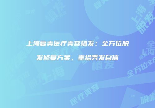 上海复美医疗美容植发：全方位脱发修复方案，重拾秀发自信