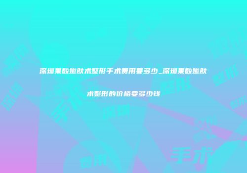深圳果酸嫩肤术整形手术费用要多少_深圳果酸嫩肤术整形的价格要多少钱