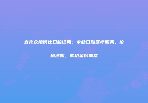 宜宾众植博仕口腔诊所：专业口腔医疗服务，价格透明，成功案例丰富