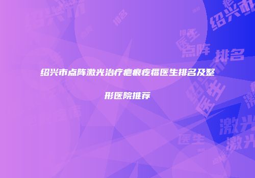 绍兴市点阵激光治疗疤痕疙瘩医生排名及整形医院推荐