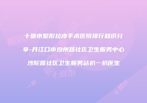 十堰市整形拉皮手术医院排行知识分享-丹江口市均州路社区卫生服务中心沙陀营社区卫生服务站扒一扒医生