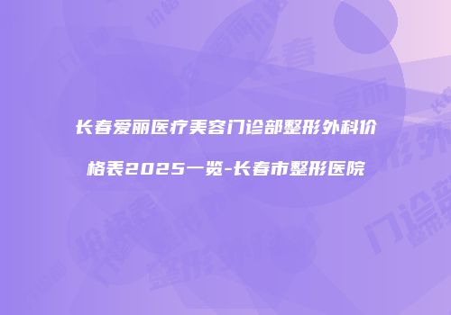 长春爱丽医疗美容门诊部整形外科价格表2025一览-长春市整形医院