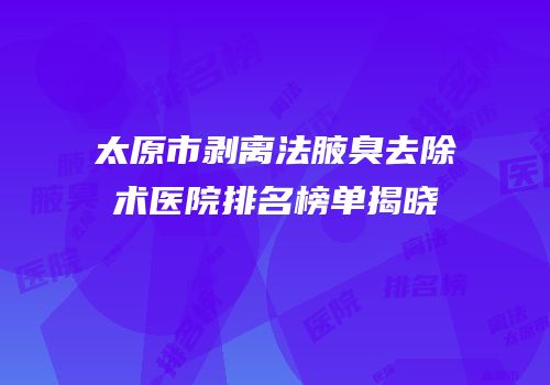 太原市剥离法腋臭去除术医院排名榜单揭晓