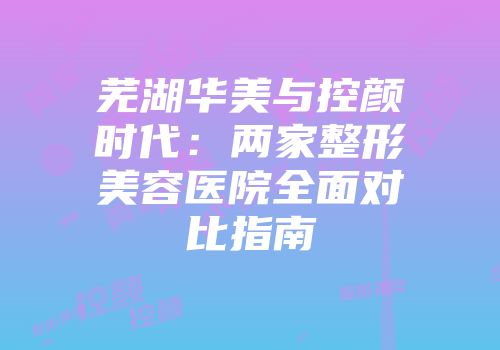 芜湖华美与控颜时代：两家整形美容医院全面对比指南