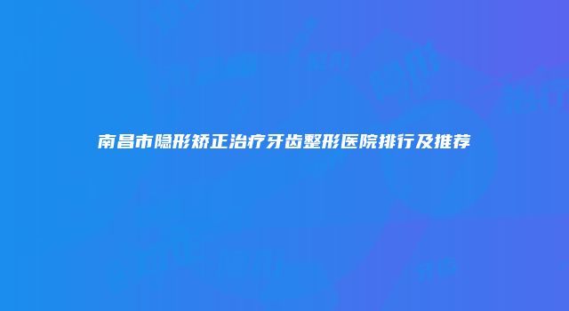 南昌市隐形矫正治疗牙齿整形医院排行及推荐