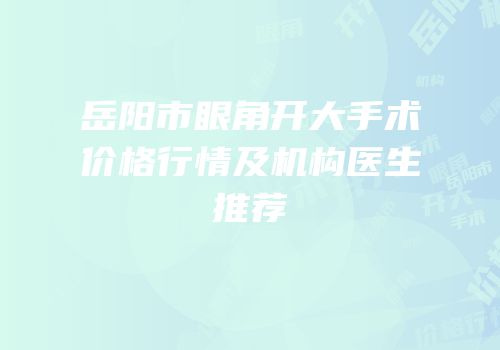 岳阳市眼角开大手术价格行情及机构医生推荐