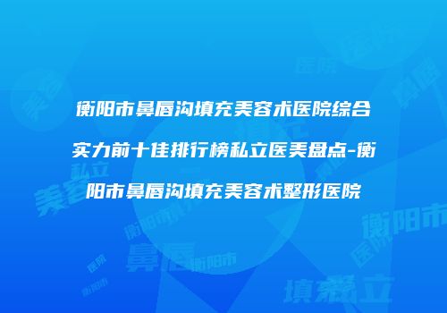 衡阳市鼻唇沟填充美容术医院综合实力前十佳排行榜私立医美盘点-衡阳市鼻唇沟填充美容术整形医院