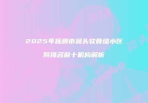 2025年抚顺市鼻头软骨缩小医院排名前十机构解析