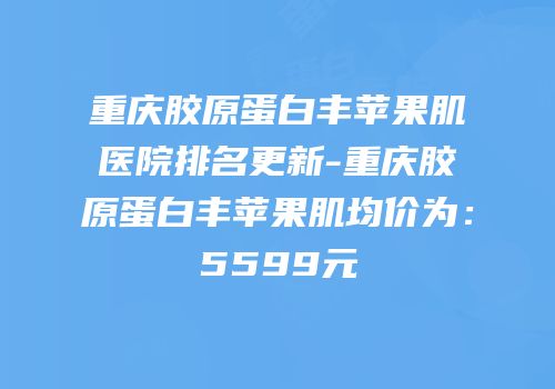重庆胶原蛋白丰苹果肌医院排名更新-重庆胶原蛋白丰苹果肌均价为：5599元