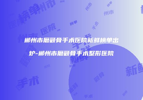 郴州市磨颧骨手术医院新鲜榜单出炉-郴州市磨颧骨手术整形医院