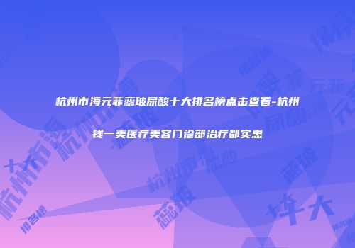 杭州市海元菲蕊玻尿酸十大排名榜点击查看-杭州钱一美医疗美容门诊部治疗都实惠
