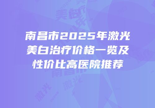 南昌市2025年激光美白治疗价格一览及性价比高医院推荐