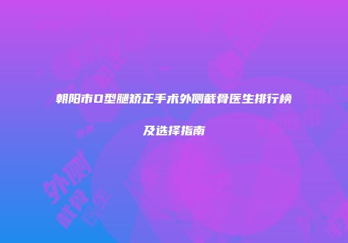 朝阳市O型腿矫正手术外侧截骨医生排行榜及选择指南