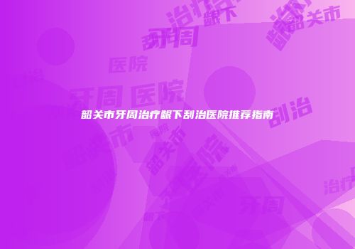 韶关市牙周治疗龈下刮治医院推荐指南