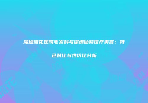 深圳流花医院毛发科与深圳仙紫医疗美容：特色对比与性价比分析
