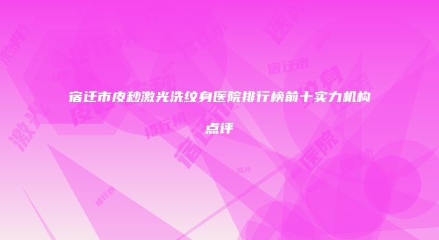 宿迁市皮秒激光洗纹身医院排行榜前十实力机构点评