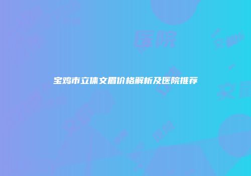 宝鸡市立体文眉价格解析及医院推荐