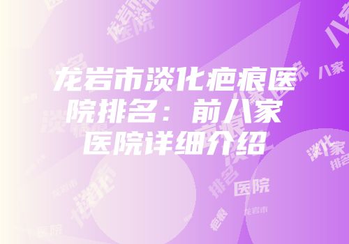 龙岩市淡化疤痕医院排名：前八家医院详细介绍