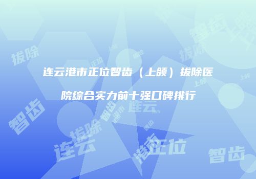 连云港市正位智齿（上颌）拔除医院综合实力前十强口碑排行