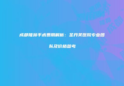 成都隆鼻手术费用解析：圣丹芙医院专业团队及价格参考