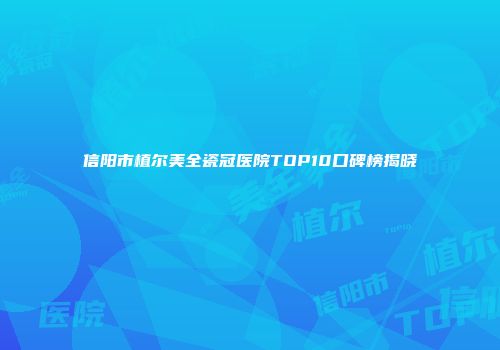 信阳市植尔美全瓷冠医院TOP10口碑榜揭晓