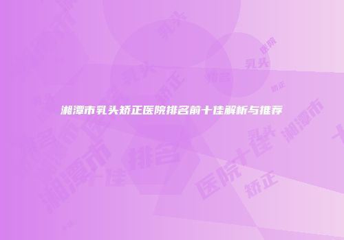 湘潭市乳头矫正医院排名前十佳解析与推荐