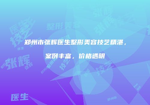 郑州市张辉医生整形美容技艺精湛，案例丰富，价格透明