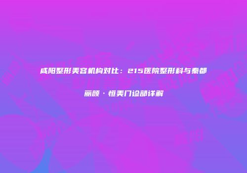 咸阳整形美容机构对比：215医院整形科与秦都丽颜·恒美门诊部详解