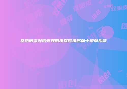 岳阳市微创贯穿双眼皮医院排名前十榜单揭晓