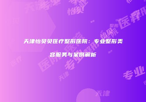 天津怡贝贝医疗整形医院：专业整形美容服务与案例解析