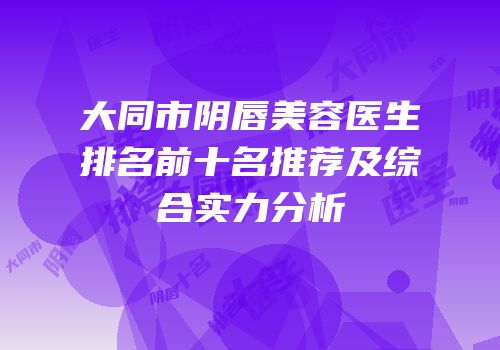 大同市阴唇美容医生排名前十名推荐及综合实力分析