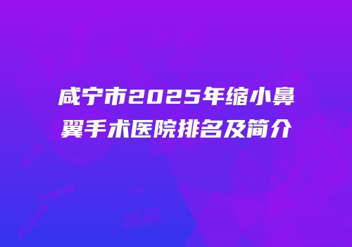 咸宁市2025年缩小鼻翼手术医院排名及简介