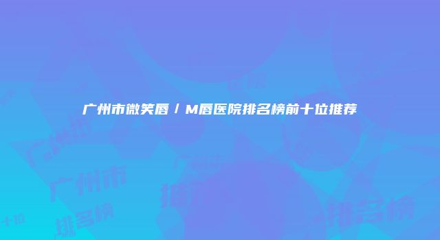 广州市微笑唇／M唇医院排名榜前十位推荐