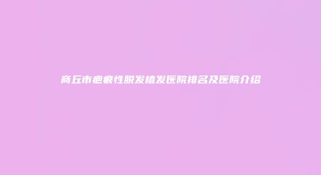 商丘市疤痕性脱发植发医院排名及医院介绍