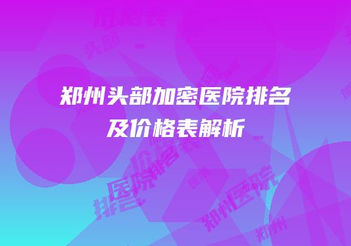 郑州头部加密医院排名及价格表解析