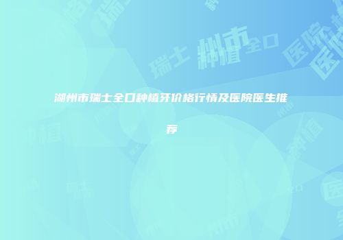 湖州市瑞士全口种植牙价格行情及医院医生推荐