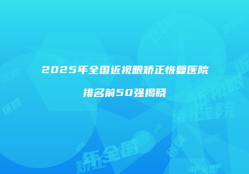 2025年全国近视眼矫正恢复医院排名前50强揭晓