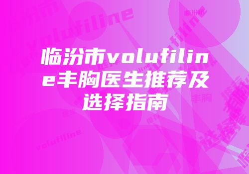 临汾市volufiline丰胸医生推荐及选择指南