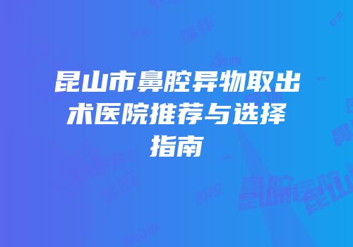 昆山市鼻腔异物取出术医院推荐与选择指南