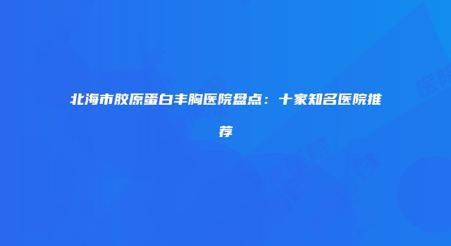 北海市胶原蛋白丰胸医院盘点：十家知名医院推荐