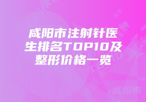 咸阳市注射针医生排名TOP10及整形价格一览