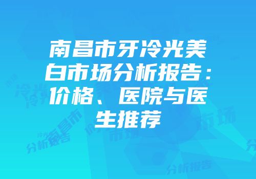 南昌市牙冷光美白市场分析报告：价格、医院与医生推荐