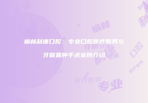 榆林利康口腔：专业口腔医疗服务与牙龈囊肿手术案例介绍