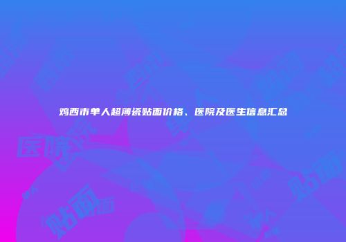 鸡西市单人超薄瓷贴面价格、医院及医生信息汇总