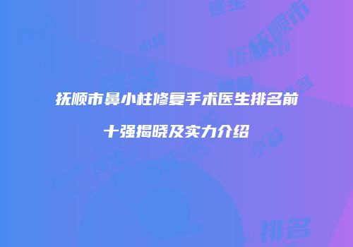 抚顺市鼻小柱修复手术医生排名前十强揭晓及实力介绍